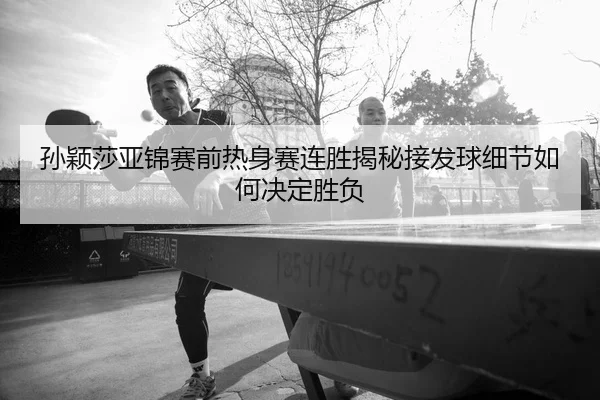 孙颖莎亚锦赛前热身赛连胜揭秘接发球细节如何决定胜负
